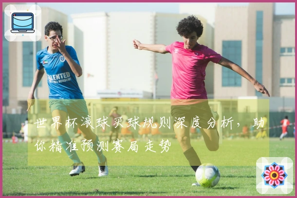 世界杯滚球买球规则深度分析，助你精准预测赛局走势