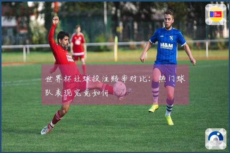 世界杯让球投注赔率对比：热门球队表现究竟如何